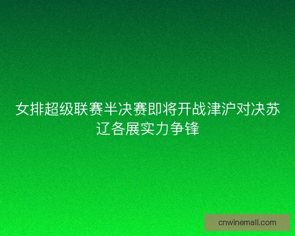 女排超级联赛半决赛即将开战津沪对决苏辽各展实力争锋