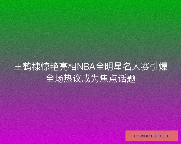 王鹤棣惊艳亮相NBA全明星名人赛引爆全场热议成为焦点话题