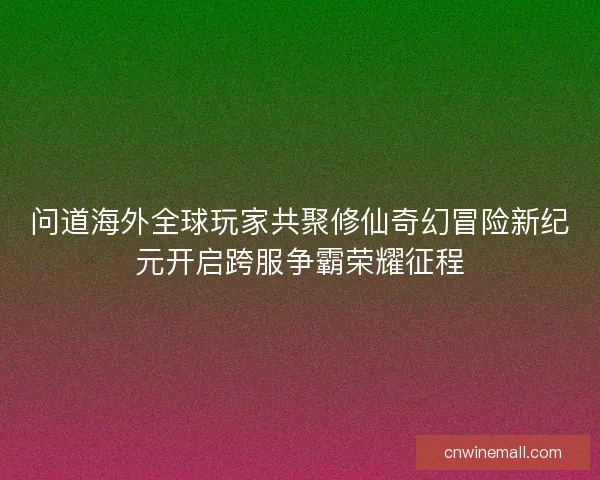 问道海外全球玩家共聚修仙奇幻冒险新纪元开启跨服争霸荣耀征程