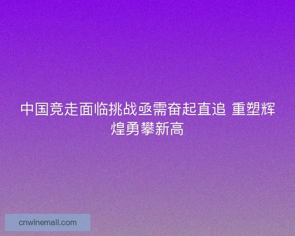 中国竞走面临挑战亟需奋起直追 重塑辉煌勇攀新高