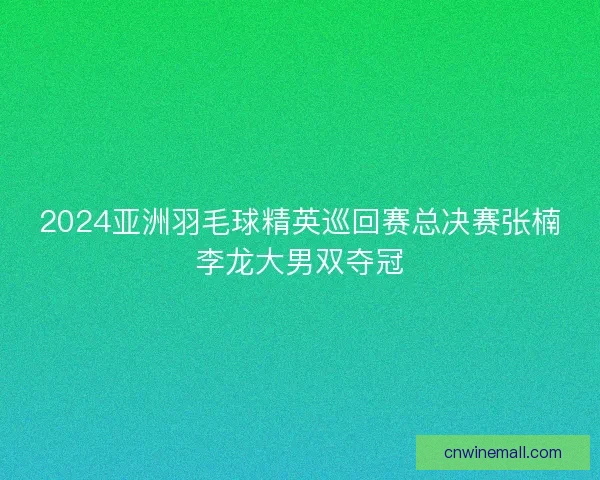 2024亚洲羽毛球精英巡回赛总决赛张楠李龙大男双夺冠 2024亚洲羽毛球精英巡回赛总决赛张楠李龙大男双夺冠
