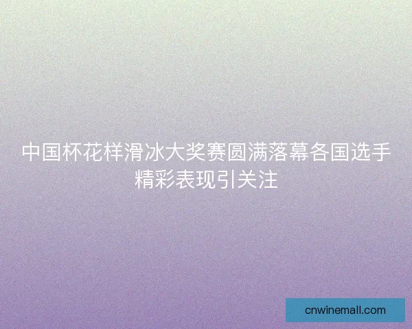 中国杯花样滑冰大奖赛圆满落幕各国选手精彩表现引关注 中国杯花样滑冰大奖赛圆满落幕各国选手精彩表现引关注