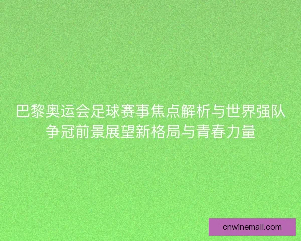 巴黎奥运会足球赛事焦点解析与世界强队争冠前景展望新格局与青春力量