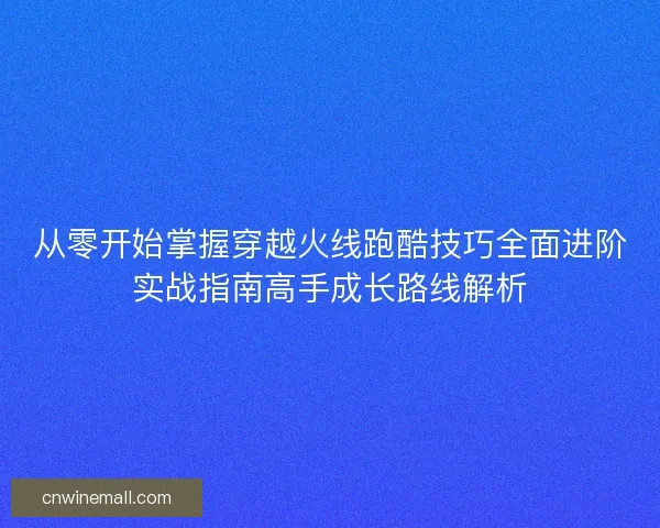 从零开始掌握穿越火线跑酷技巧全面进阶实战指南高手成长路线解析
