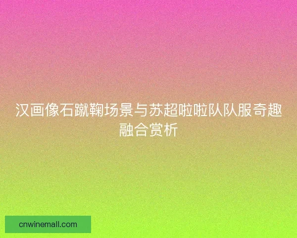 汉画像石蹴鞠场景与苏超啦啦队队服奇趣融合赏析