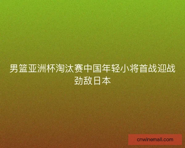 男篮亚洲杯淘汰赛中国年轻小将首战迎战劲敌日本 男篮亚洲杯淘汰赛中国年轻小将首战迎战劲敌日本
