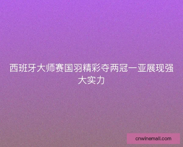 西班牙大师赛国羽精彩夺两冠一亚展现强大实力