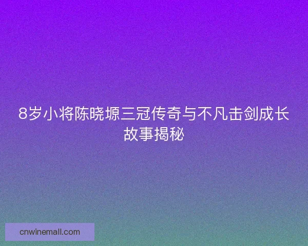 8岁小将陈晓塬三冠传奇与不凡击剑成长故事揭秘