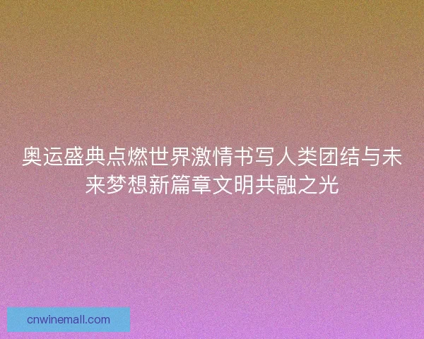 奥运盛典点燃世界激情书写人类团结与未来梦想新篇章文明共融之光
