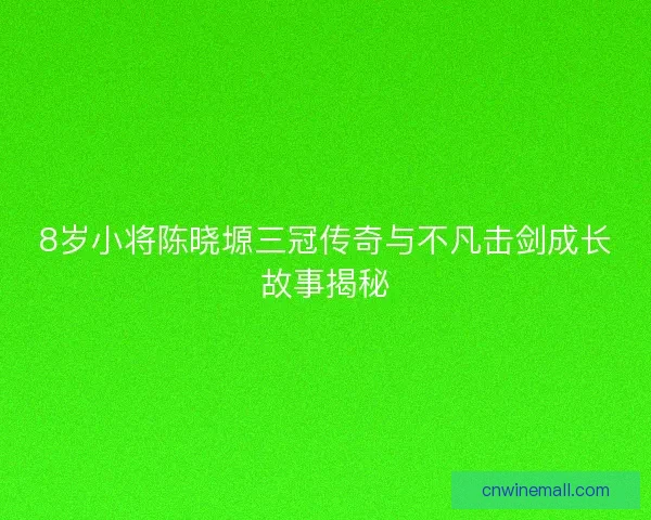 8岁小将陈晓塬三冠传奇与不凡击剑成长故事揭秘