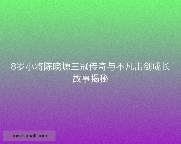 8岁小将陈晓塬三冠传奇与不凡击剑成长故事揭秘