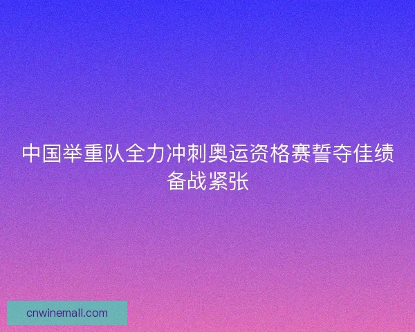 中国举重队全力冲刺奥运资格赛誓夺佳绩备战紧张