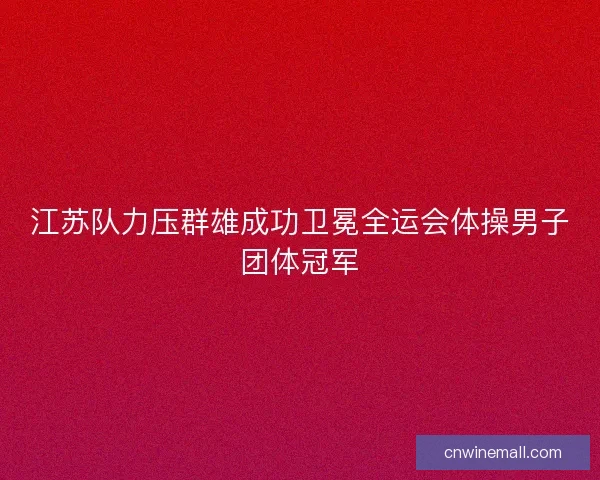 江苏队力压群雄成功卫冕全运会体操男子团体冠军