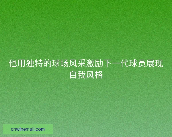 他用独特的球场风采激励下一代球员展现自我风格 他用独特的球场风采激励下一代球员展现自我风格