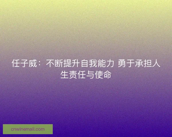 任子威:不断提升自我能力 勇于承担人生责任与使命 任子威:不断提升自我能力 勇于承担人生责任与使命